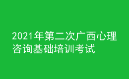 2021年第二次廣西心理咨詢基礎培訓考試準考證信息獲取時間