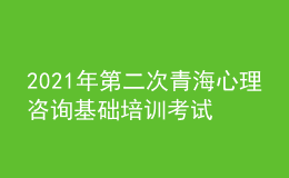 2021年第二次青海心理咨詢基礎(chǔ)培訓(xùn)考試準(zhǔn)考證信息獲取時(shí)間