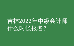 吉林2022年中級會計師什么時候報名？