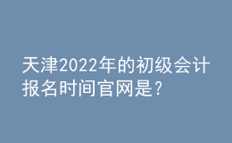 天津2022年的初級會計報名時間官網(wǎng)是？