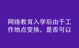 網(wǎng)絡(luò)教育入學(xué)后由于工作地點變換，是否可以轉(zhuǎn)學(xué)習(xí)中心或者到其它城市的學(xué)習(xí)中心聽課？