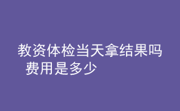 教資體檢當(dāng)天拿結(jié)果嗎 費(fèi)用是多少
