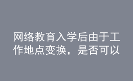 網(wǎng)絡(luò)教育入學(xué)后由于工作地點變換，是否可以轉(zhuǎn)學(xué)習(xí)中心或者到其它城市的學(xué)習(xí)中心聽課？