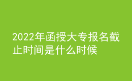 2022年函授大專報名截止時間是什么時候