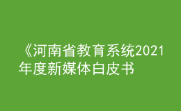 《河南省教育系統(tǒng)2021年度新媒體白皮書》發(fā)布！