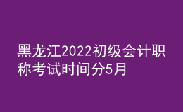 黑龍江2022初級會計職稱考試時間分5月7-11日和5月14-15日兩個時間段
