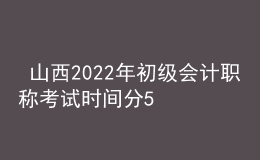  山西2022年初級會計職稱考試時間分5月7-11日和5月14-15日兩個時間段
