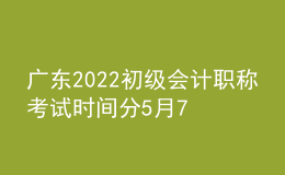 廣東2022初級會計職稱考試時間分5月7日-11日和5月14-15日兩個階段