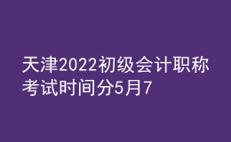 天津2022初級會計職稱考試時間分5月7日-11日和5月14-15日兩個階段