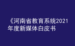 《河南省教育系統(tǒng)2021年度新媒體白皮書》發(fā)布！