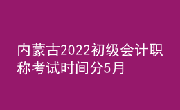 內蒙古2022初級會計職稱考試時間分5月7-11日和5月14-15日兩個時間段