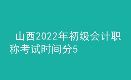  山西2022年初級會計職稱考試時間分5月7-11日和5月14-15日兩個時間段