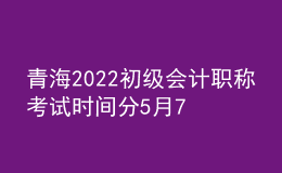 青海2022初級會計(jì)職稱考試時間分5月7-11日和5月14-15日兩個時間段