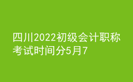 四川2022初級會計職稱考試時間分5月7-11日和5月14-15日兩個時間段