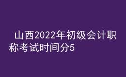  山西2022年初級會計職稱考試時間分5月7-11日和5月14-15日兩個時間段