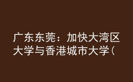 廣東東莞：加快大灣區(qū)大學(xué)與香港城市大學(xué)(東莞)建設(shè)