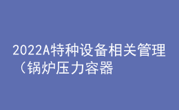 2022A特種設(shè)備相關(guān)管理（鍋爐壓力容器壓力管道）上崗證題目及答案
