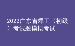 2022廣東省焊工（初級）考試題模擬考試題庫及模擬考試