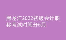 黑龍江2022初級會計(jì)職稱考試時間分5月7-11日和5月14-15日兩個時間段
