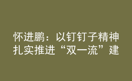 懷進鵬：以釘釘子精神扎實推進“雙一流”建設(shè)