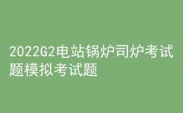2022G2電站鍋爐司爐考試題模擬考試題庫及模擬考試