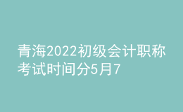 青海2022初級會計職稱考試時間分5月7-11日和5月14-15日兩個時間段
