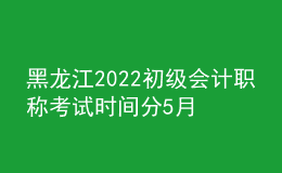 黑龍江2022初級會計職稱考試時間分5月7-11日和5月14-15日兩個時間段