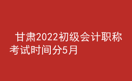  甘肅2022初級會計職稱考試時間分5月7-11日和5月14-15日兩個時間段