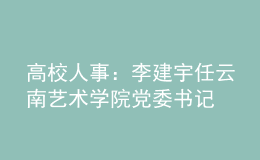 高校人事：李建宇任云南藝術(shù)學(xué)院黨委書(shū)記