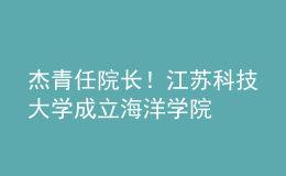 杰青任院長！江蘇科技大學(xué)成立海洋學(xué)院