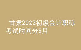 甘肅2022初級會計職稱考試時間分5月7-11日和5月14-15日兩個時間段