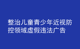 整治兒童青少年近視防控領(lǐng)域虛假違法廣告 市場(chǎng)監(jiān)管總局曝光6起典型案例