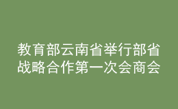 教育部云南省舉行部省戰(zhàn)略合作第一次會商會：鞏固深化合作成果 推動教育高質(zhì)量發(fā)展