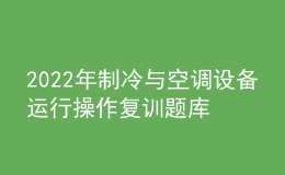 2022年制冷與空調(diào)設(shè)備運行操作復(fù)訓(xùn)題庫及答案