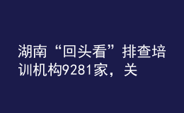 湖南“回頭看”排查培訓(xùn)機(jī)構(gòu)9281家，關(guān)停取締“假注銷真運營”機(jī)構(gòu)33個