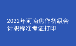 2022年河南焦作初級會計職稱準考證打印入口已開通（7月27日至7月31日）