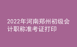 2022年河南鄭州初級會計(jì)職稱準(zhǔn)考證打印入口已開通（7月27日至7月31日）