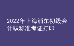 2022年上海浦東初級會計職稱準考證打印入口已開通（7月29日至8月3日）