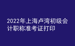 2022年上海盧灣初級會計職稱準考證打印入口已開通（7月29日至8月3日）