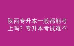 陜西專升本一般都能考上嗎？專升本考試難不難？ 
