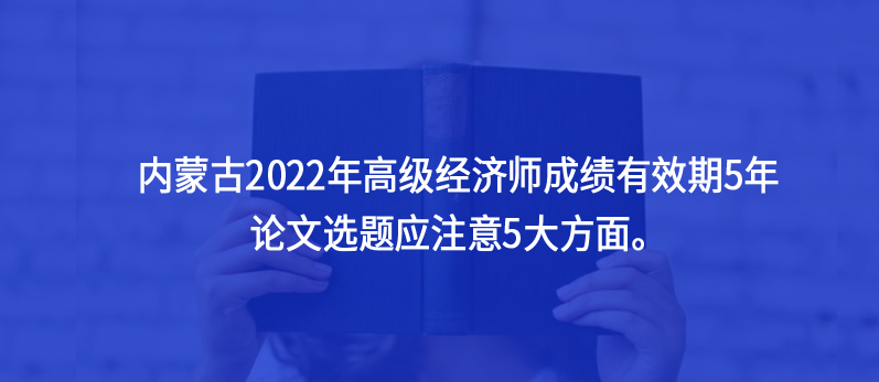 內(nèi)蒙古2022年高級(jí)經(jīng)濟(jì)師成績(jī)有效期5年，論文選題應(yīng)注意5大方面。