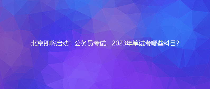 北京即將啟動！公務員考試，2023年筆試考哪些科目？