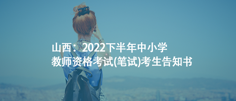 山西：2022下半年中小學教師資格考試(筆試)考生告知書