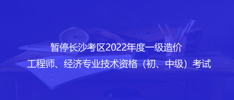 通知！暫停長沙考區(qū)2022年度一級造價工程師、經(jīng)濟專業(yè)技術(shù)資格（初、中級）考試