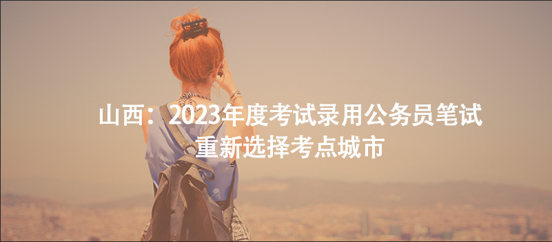 山西：2023年度考試錄用公務(wù)員筆試重新選擇考點城市