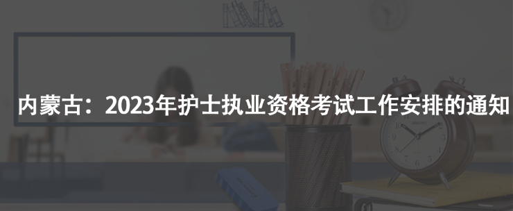 內(nèi)蒙古：2023年護(hù)士執(zhí)業(yè)資格考試工作安排的通知