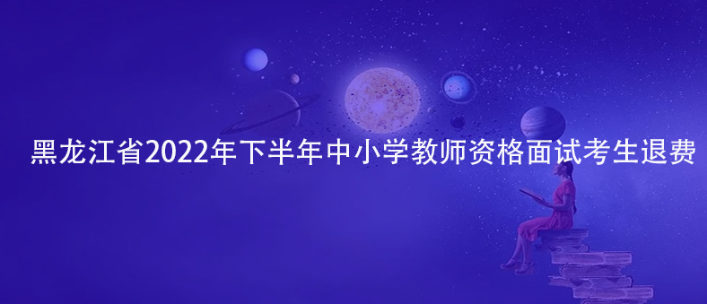 速看！黑龍江省2022年下半年中小學(xué)教師資格面試考生退費(fèi)