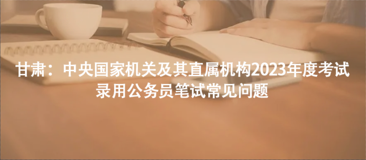 甘肅：中央國家機關(guān)及其直屬機構(gòu)2023年度考試錄用公務(wù)員筆試常見問題