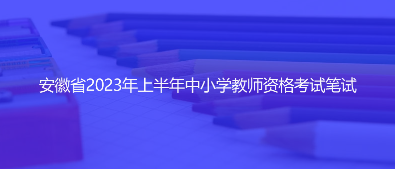 速看！安徽省2023年上半年中小學教師資格考試筆試