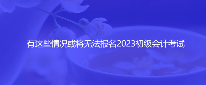 速看！有這些情況或?qū)o(wú)法報(bào)名2023初級(jí)會(huì)計(jì)考試